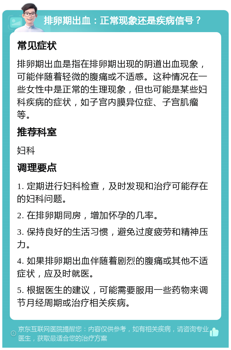 排卵期出血：正常现象还是疾病信号？ 常见症状 排卵期出血是指在排卵期出现的阴道出血现象，可能伴随着轻微的腹痛或不适感。这种情况在一些女性中是正常的生理现象，但也可能是某些妇科疾病的症状，如子宫内膜异位症、子宫肌瘤等。 推荐科室 妇科 调理要点 1. 定期进行妇科检查，及时发现和治疗可能存在的妇科问题。 2. 在排卵期同房，增加怀孕的几率。 3. 保持良好的生活习惯，避免过度疲劳和精神压力。 4. 如果排卵期出血伴随着剧烈的腹痛或其他不适症状，应及时就医。 5. 根据医生的建议，可能需要服用一些药物来调节月经周期或治疗相关疾病。