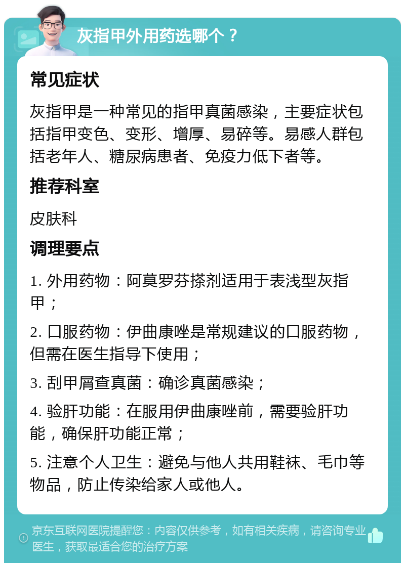 灰指甲外用药选哪个？ 常见症状 灰指甲是一种常见的指甲真菌感染，主要症状包括指甲变色、变形、增厚、易碎等。易感人群包括老年人、糖尿病患者、免疫力低下者等。 推荐科室 皮肤科 调理要点 1. 外用药物：阿莫罗芬搽剂适用于表浅型灰指甲； 2. 口服药物：伊曲康唑是常规建议的口服药物，但需在医生指导下使用； 3. 刮甲屑查真菌：确诊真菌感染； 4. 验肝功能：在服用伊曲康唑前，需要验肝功能，确保肝功能正常； 5. 注意个人卫生：避免与他人共用鞋袜、毛巾等物品，防止传染给家人或他人。