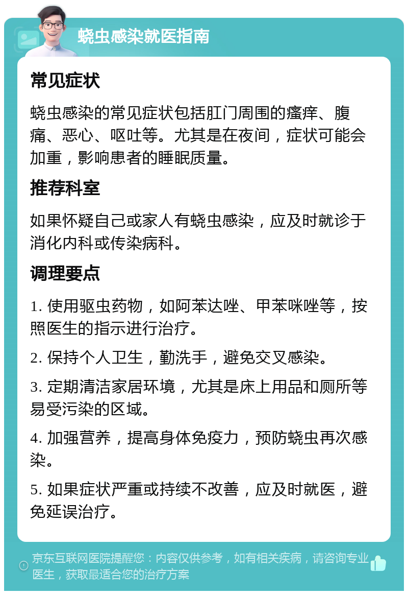 蛲虫感染就医指南 常见症状 蛲虫感染的常见症状包括肛门周围的瘙痒、腹痛、恶心、呕吐等。尤其是在夜间，症状可能会加重，影响患者的睡眠质量。 推荐科室 如果怀疑自己或家人有蛲虫感染，应及时就诊于消化内科或传染病科。 调理要点 1. 使用驱虫药物，如阿苯达唑、甲苯咪唑等，按照医生的指示进行治疗。 2. 保持个人卫生，勤洗手，避免交叉感染。 3. 定期清洁家居环境，尤其是床上用品和厕所等易受污染的区域。 4. 加强营养，提高身体免疫力，预防蛲虫再次感染。 5. 如果症状严重或持续不改善，应及时就医，避免延误治疗。