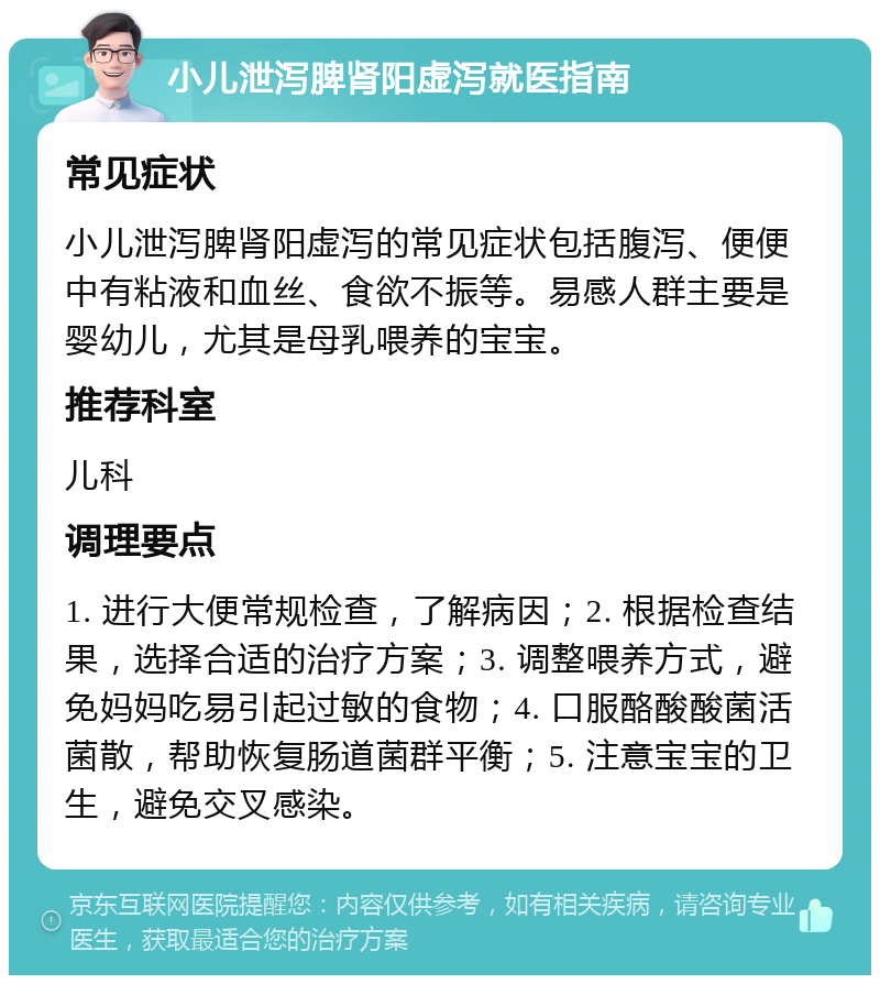 小儿泄泻脾肾阳虚泻就医指南 常见症状 小儿泄泻脾肾阳虚泻的常见症状包括腹泻、便便中有粘液和血丝、食欲不振等。易感人群主要是婴幼儿，尤其是母乳喂养的宝宝。 推荐科室 儿科 调理要点 1. 进行大便常规检查，了解病因；2. 根据检查结果，选择合适的治疗方案；3. 调整喂养方式，避免妈妈吃易引起过敏的食物；4. 口服酪酸酸菌活菌散，帮助恢复肠道菌群平衡；5. 注意宝宝的卫生，避免交叉感染。