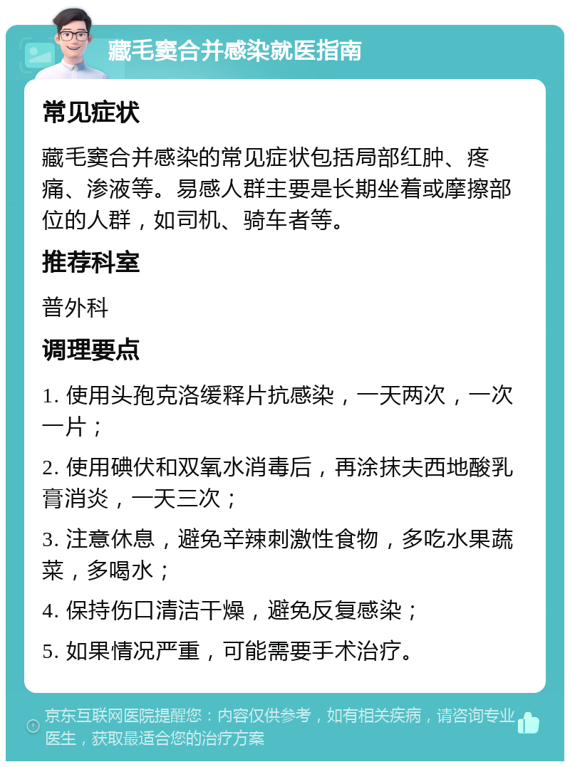 藏毛窦合并感染就医指南 常见症状 藏毛窦合并感染的常见症状包括局部红肿、疼痛、渗液等。易感人群主要是长期坐着或摩擦部位的人群，如司机、骑车者等。 推荐科室 普外科 调理要点 1. 使用头孢克洛缓释片抗感染，一天两次，一次一片； 2. 使用碘伏和双氧水消毒后，再涂抹夫西地酸乳膏消炎，一天三次； 3. 注意休息，避免辛辣刺激性食物，多吃水果蔬菜，多喝水； 4. 保持伤口清洁干燥，避免反复感染； 5. 如果情况严重，可能需要手术治疗。