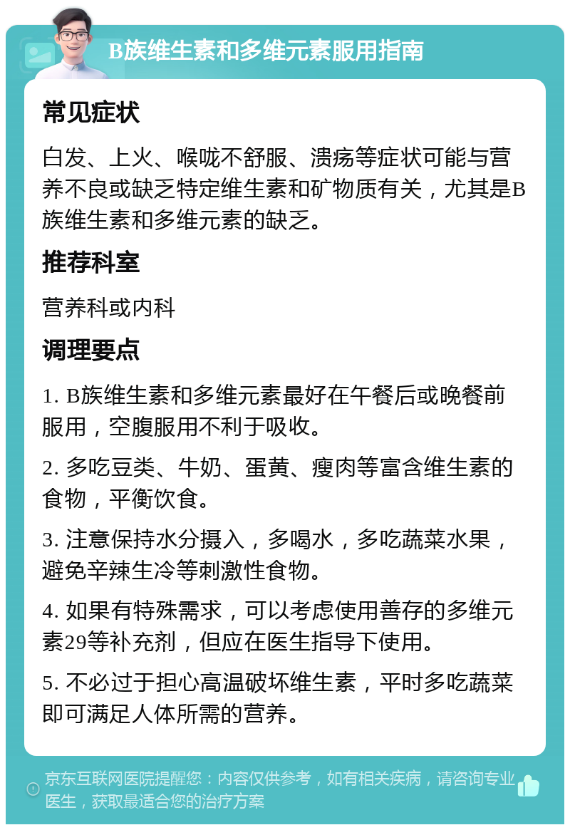 B族维生素和多维元素服用指南 常见症状 白发、上火、喉咙不舒服、溃疡等症状可能与营养不良或缺乏特定维生素和矿物质有关，尤其是B族维生素和多维元素的缺乏。 推荐科室 营养科或内科 调理要点 1. B族维生素和多维元素最好在午餐后或晚餐前服用，空腹服用不利于吸收。 2. 多吃豆类、牛奶、蛋黄、瘦肉等富含维生素的食物，平衡饮食。 3. 注意保持水分摄入，多喝水，多吃蔬菜水果，避免辛辣生冷等刺激性食物。 4. 如果有特殊需求，可以考虑使用善存的多维元素29等补充剂，但应在医生指导下使用。 5. 不必过于担心高温破坏维生素，平时多吃蔬菜即可满足人体所需的营养。