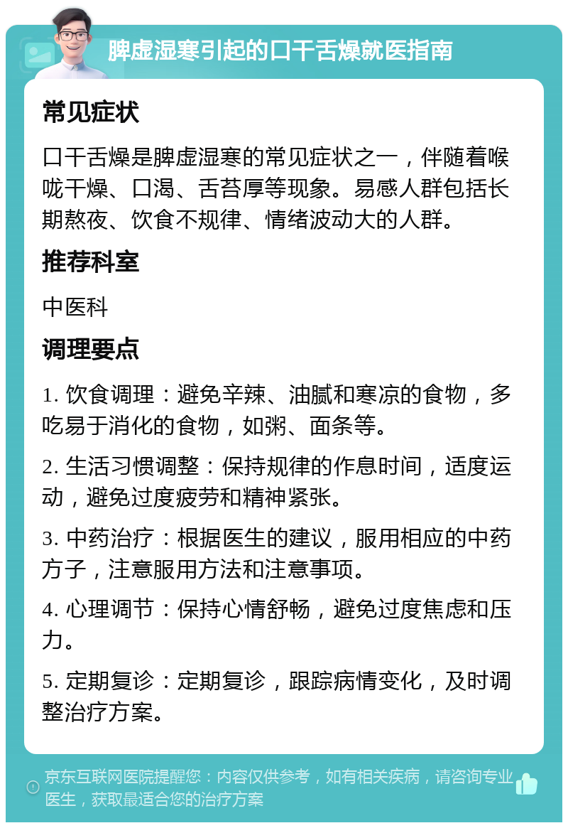 脾虚湿寒引起的口干舌燥就医指南 常见症状 口干舌燥是脾虚湿寒的常见症状之一，伴随着喉咙干燥、口渴、舌苔厚等现象。易感人群包括长期熬夜、饮食不规律、情绪波动大的人群。 推荐科室 中医科 调理要点 1. 饮食调理：避免辛辣、油腻和寒凉的食物，多吃易于消化的食物，如粥、面条等。 2. 生活习惯调整：保持规律的作息时间，适度运动，避免过度疲劳和精神紧张。 3. 中药治疗：根据医生的建议，服用相应的中药方子，注意服用方法和注意事项。 4. 心理调节：保持心情舒畅，避免过度焦虑和压力。 5. 定期复诊：定期复诊，跟踪病情变化，及时调整治疗方案。