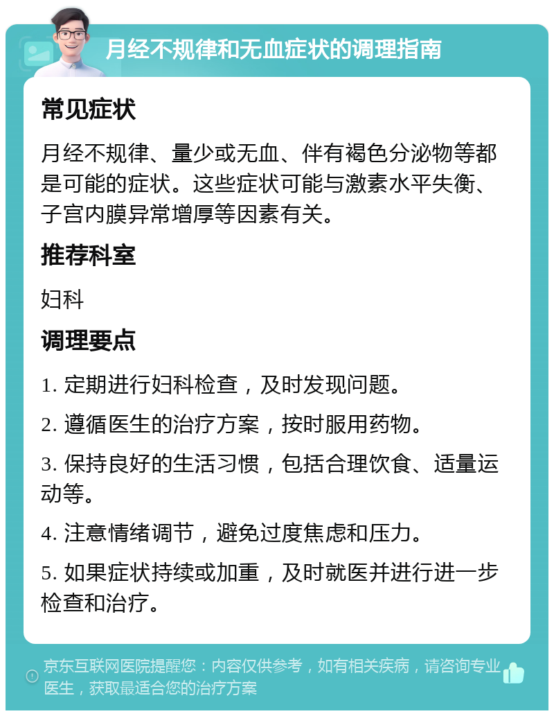 月经不规律和无血症状的调理指南 常见症状 月经不规律、量少或无血、伴有褐色分泌物等都是可能的症状。这些症状可能与激素水平失衡、子宫内膜异常增厚等因素有关。 推荐科室 妇科 调理要点 1. 定期进行妇科检查，及时发现问题。 2. 遵循医生的治疗方案，按时服用药物。 3. 保持良好的生活习惯，包括合理饮食、适量运动等。 4. 注意情绪调节，避免过度焦虑和压力。 5. 如果症状持续或加重，及时就医并进行进一步检查和治疗。