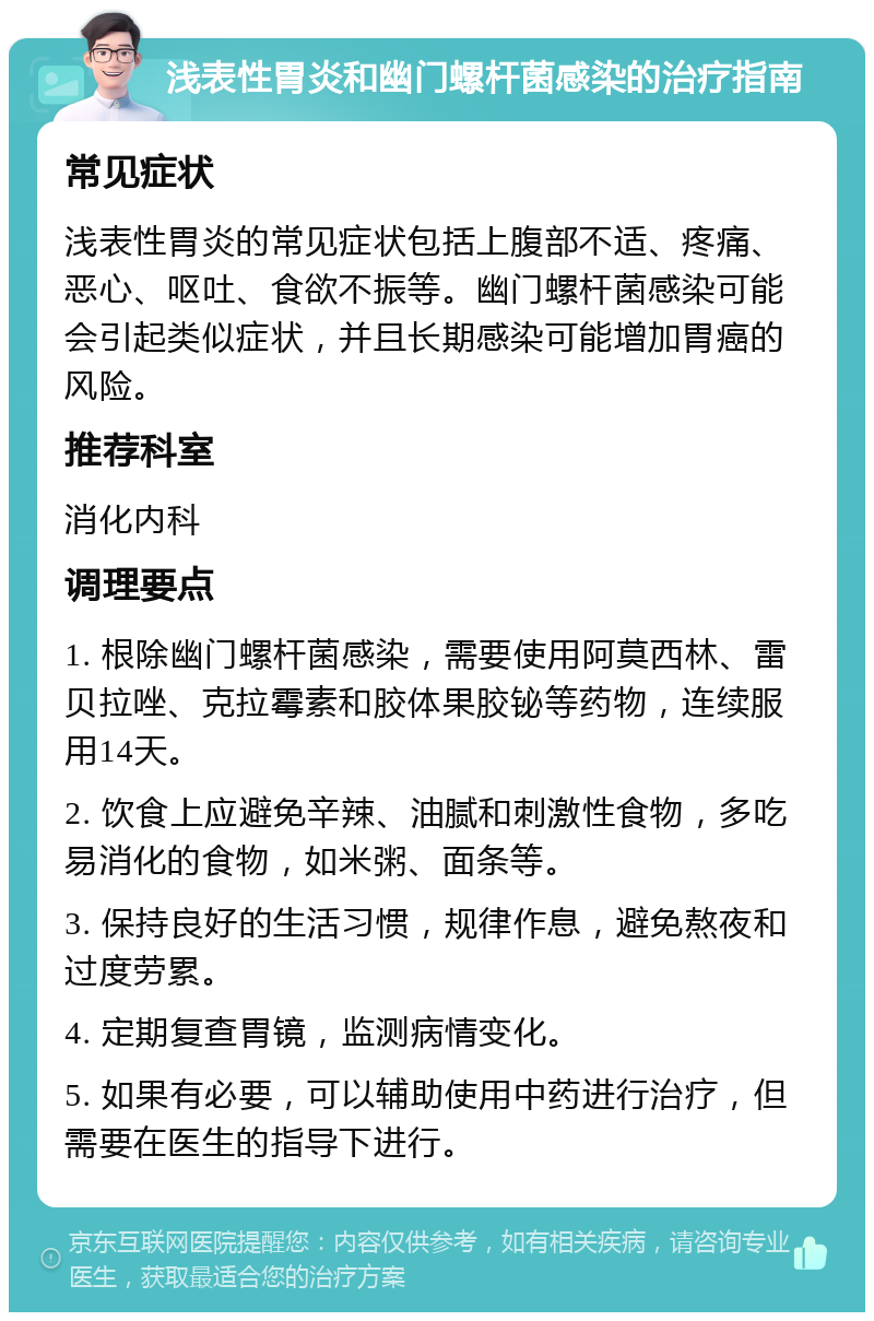 浅表性胃炎和幽门螺杆菌感染的治疗指南 常见症状 浅表性胃炎的常见症状包括上腹部不适、疼痛、恶心、呕吐、食欲不振等。幽门螺杆菌感染可能会引起类似症状，并且长期感染可能增加胃癌的风险。 推荐科室 消化内科 调理要点 1. 根除幽门螺杆菌感染，需要使用阿莫西林、雷贝拉唑、克拉霉素和胶体果胶铋等药物，连续服用14天。 2. 饮食上应避免辛辣、油腻和刺激性食物，多吃易消化的食物，如米粥、面条等。 3. 保持良好的生活习惯，规律作息，避免熬夜和过度劳累。 4. 定期复查胃镜，监测病情变化。 5. 如果有必要，可以辅助使用中药进行治疗，但需要在医生的指导下进行。