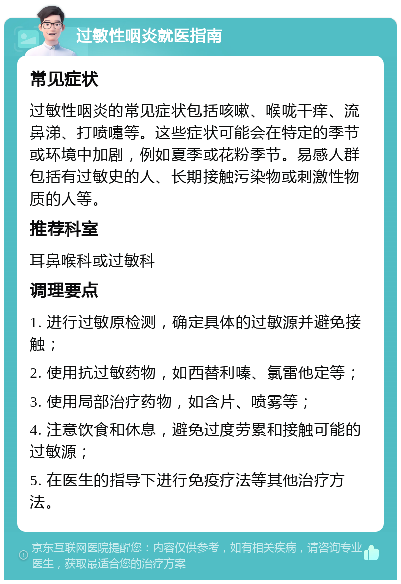 过敏性咽炎就医指南 常见症状 过敏性咽炎的常见症状包括咳嗽、喉咙干痒、流鼻涕、打喷嚏等。这些症状可能会在特定的季节或环境中加剧，例如夏季或花粉季节。易感人群包括有过敏史的人、长期接触污染物或刺激性物质的人等。 推荐科室 耳鼻喉科或过敏科 调理要点 1. 进行过敏原检测，确定具体的过敏源并避免接触； 2. 使用抗过敏药物，如西替利嗪、氯雷他定等； 3. 使用局部治疗药物，如含片、喷雾等； 4. 注意饮食和休息，避免过度劳累和接触可能的过敏源； 5. 在医生的指导下进行免疫疗法等其他治疗方法。