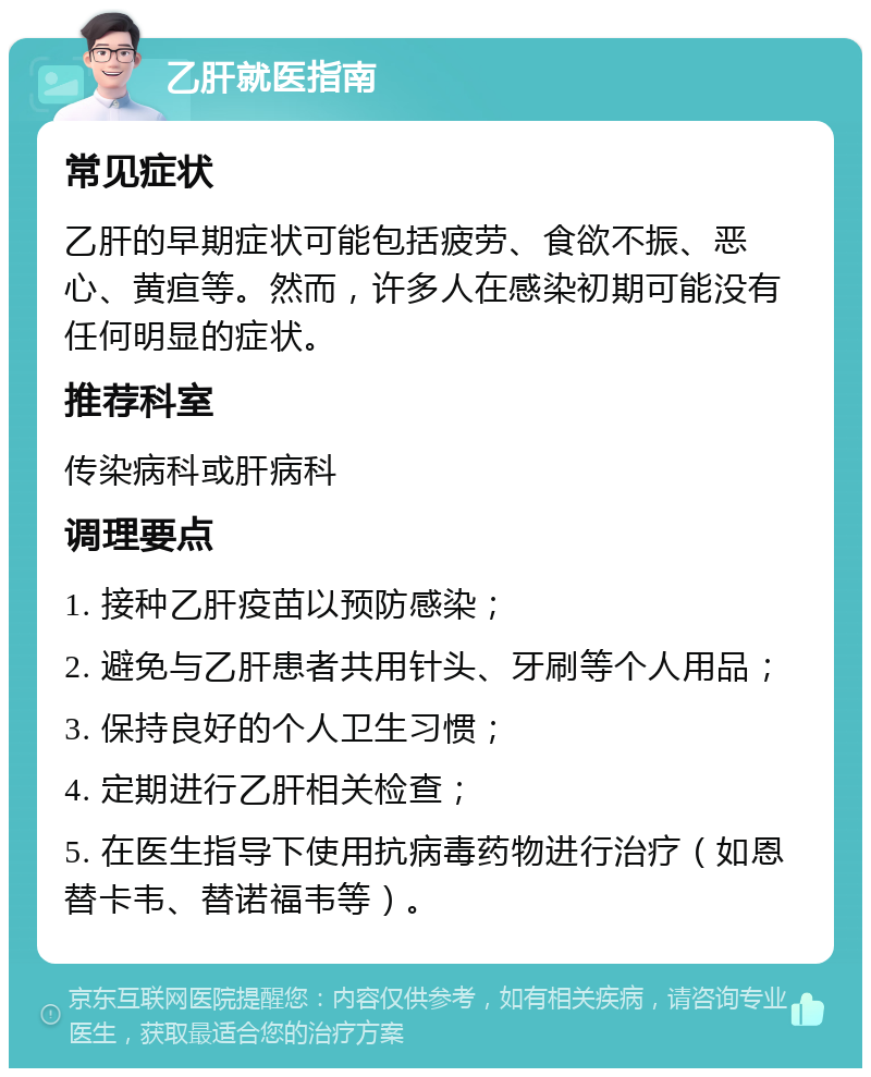 乙肝就医指南 常见症状 乙肝的早期症状可能包括疲劳、食欲不振、恶心、黄疸等。然而，许多人在感染初期可能没有任何明显的症状。 推荐科室 传染病科或肝病科 调理要点 1. 接种乙肝疫苗以预防感染； 2. 避免与乙肝患者共用针头、牙刷等个人用品； 3. 保持良好的个人卫生习惯； 4. 定期进行乙肝相关检查； 5. 在医生指导下使用抗病毒药物进行治疗（如恩替卡韦、替诺福韦等）。