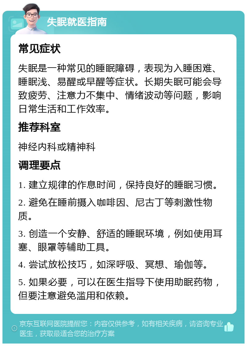 失眠就医指南 常见症状 失眠是一种常见的睡眠障碍，表现为入睡困难、睡眠浅、易醒或早醒等症状。长期失眠可能会导致疲劳、注意力不集中、情绪波动等问题，影响日常生活和工作效率。 推荐科室 神经内科或精神科 调理要点 1. 建立规律的作息时间，保持良好的睡眠习惯。 2. 避免在睡前摄入咖啡因、尼古丁等刺激性物质。 3. 创造一个安静、舒适的睡眠环境，例如使用耳塞、眼罩等辅助工具。 4. 尝试放松技巧，如深呼吸、冥想、瑜伽等。 5. 如果必要，可以在医生指导下使用助眠药物，但要注意避免滥用和依赖。