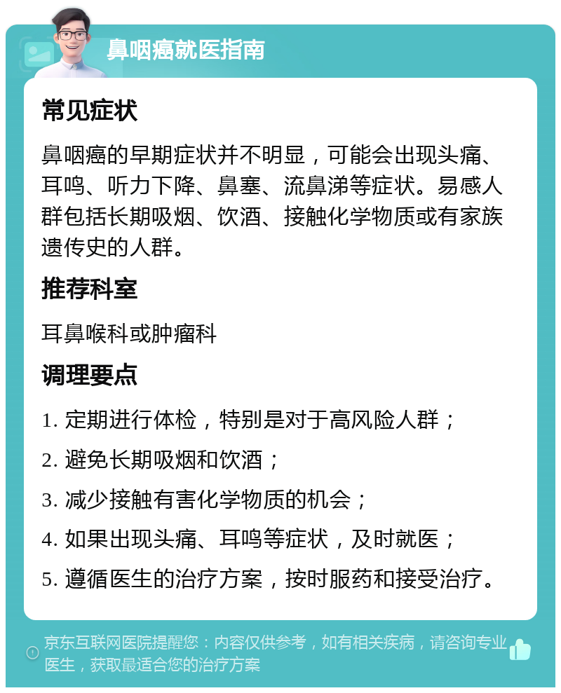 鼻咽癌就医指南 常见症状 鼻咽癌的早期症状并不明显，可能会出现头痛、耳鸣、听力下降、鼻塞、流鼻涕等症状。易感人群包括长期吸烟、饮酒、接触化学物质或有家族遗传史的人群。 推荐科室 耳鼻喉科或肿瘤科 调理要点 1. 定期进行体检，特别是对于高风险人群； 2. 避免长期吸烟和饮酒； 3. 减少接触有害化学物质的机会； 4. 如果出现头痛、耳鸣等症状，及时就医； 5. 遵循医生的治疗方案，按时服药和接受治疗。