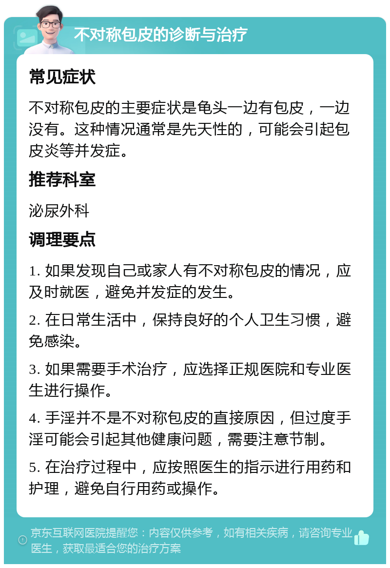 不对称包皮的诊断与治疗 常见症状 不对称包皮的主要症状是龟头一边有包皮，一边没有。这种情况通常是先天性的，可能会引起包皮炎等并发症。 推荐科室 泌尿外科 调理要点 1. 如果发现自己或家人有不对称包皮的情况，应及时就医，避免并发症的发生。 2. 在日常生活中，保持良好的个人卫生习惯，避免感染。 3. 如果需要手术治疗，应选择正规医院和专业医生进行操作。 4. 手淫并不是不对称包皮的直接原因，但过度手淫可能会引起其他健康问题，需要注意节制。 5. 在治疗过程中，应按照医生的指示进行用药和护理，避免自行用药或操作。