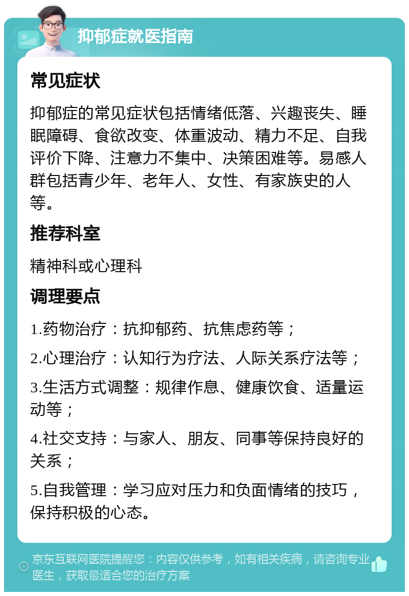 抑郁症就医指南 常见症状 抑郁症的常见症状包括情绪低落、兴趣丧失、睡眠障碍、食欲改变、体重波动、精力不足、自我评价下降、注意力不集中、决策困难等。易感人群包括青少年、老年人、女性、有家族史的人等。 推荐科室 精神科或心理科 调理要点 1.药物治疗：抗抑郁药、抗焦虑药等； 2.心理治疗：认知行为疗法、人际关系疗法等； 3.生活方式调整：规律作息、健康饮食、适量运动等； 4.社交支持：与家人、朋友、同事等保持良好的关系； 5.自我管理：学习应对压力和负面情绪的技巧，保持积极的心态。