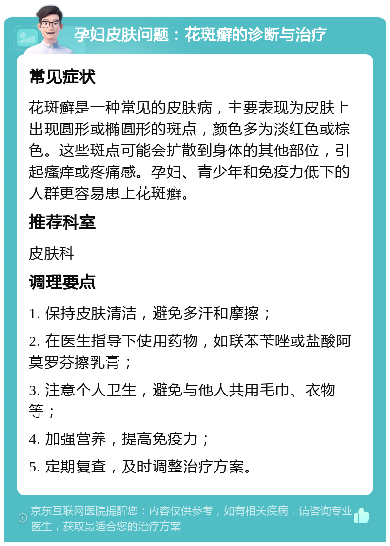 孕妇皮肤问题：花斑癣的诊断与治疗 常见症状 花斑癣是一种常见的皮肤病，主要表现为皮肤上出现圆形或椭圆形的斑点，颜色多为淡红色或棕色。这些斑点可能会扩散到身体的其他部位，引起瘙痒或疼痛感。孕妇、青少年和免疫力低下的人群更容易患上花斑癣。 推荐科室 皮肤科 调理要点 1. 保持皮肤清洁，避免多汗和摩擦； 2. 在医生指导下使用药物，如联苯苄唑或盐酸阿莫罗芬擦乳膏； 3. 注意个人卫生，避免与他人共用毛巾、衣物等； 4. 加强营养，提高免疫力； 5. 定期复查，及时调整治疗方案。