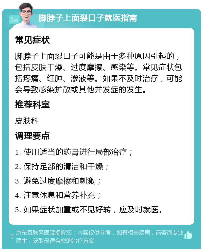 脚脖子上面裂口子就医指南 常见症状 脚脖子上面裂口子可能是由于多种原因引起的，包括皮肤干燥、过度摩擦、感染等。常见症状包括疼痛、红肿、渗液等。如果不及时治疗，可能会导致感染扩散或其他并发症的发生。 推荐科室 皮肤科 调理要点 1. 使用适当的药膏进行局部治疗； 2. 保持足部的清洁和干燥； 3. 避免过度摩擦和刺激； 4. 注意休息和营养补充； 5. 如果症状加重或不见好转，应及时就医。