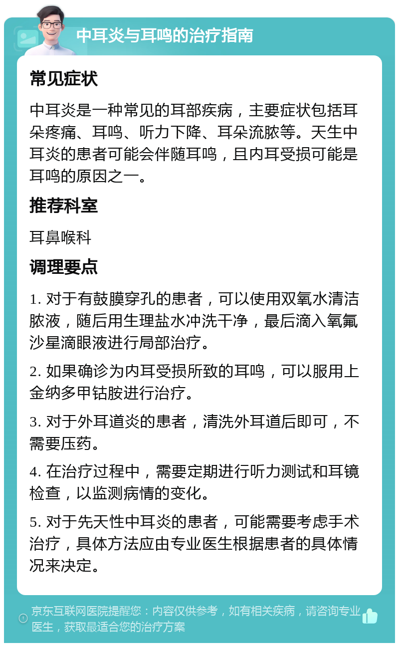 中耳炎与耳鸣的治疗指南 常见症状 中耳炎是一种常见的耳部疾病，主要症状包括耳朵疼痛、耳鸣、听力下降、耳朵流脓等。天生中耳炎的患者可能会伴随耳鸣，且内耳受损可能是耳鸣的原因之一。 推荐科室 耳鼻喉科 调理要点 1. 对于有鼓膜穿孔的患者，可以使用双氧水清洁脓液，随后用生理盐水冲洗干净，最后滴入氧氟沙星滴眼液进行局部治疗。 2. 如果确诊为内耳受损所致的耳鸣，可以服用上金纳多甲钴胺进行治疗。 3. 对于外耳道炎的患者，清洗外耳道后即可，不需要压药。 4. 在治疗过程中，需要定期进行听力测试和耳镜检查，以监测病情的变化。 5. 对于先天性中耳炎的患者，可能需要考虑手术治疗，具体方法应由专业医生根据患者的具体情况来决定。