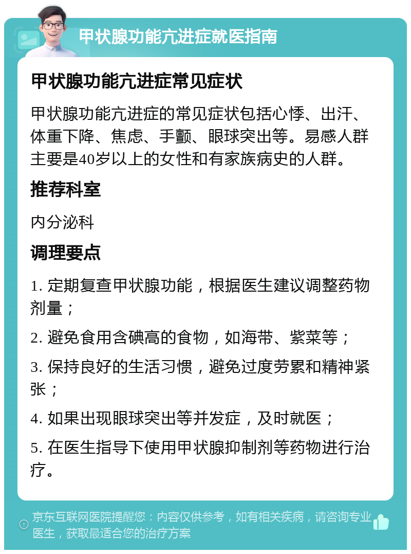 甲状腺功能亢进症就医指南 甲状腺功能亢进症常见症状 甲状腺功能亢进症的常见症状包括心悸、出汗、体重下降、焦虑、手颤、眼球突出等。易感人群主要是40岁以上的女性和有家族病史的人群。 推荐科室 内分泌科 调理要点 1. 定期复查甲状腺功能，根据医生建议调整药物剂量； 2. 避免食用含碘高的食物，如海带、紫菜等； 3. 保持良好的生活习惯，避免过度劳累和精神紧张； 4. 如果出现眼球突出等并发症，及时就医； 5. 在医生指导下使用甲状腺抑制剂等药物进行治疗。