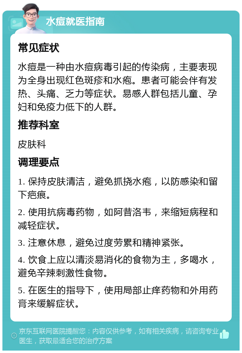 水痘就医指南 常见症状 水痘是一种由水痘病毒引起的传染病，主要表现为全身出现红色斑疹和水疱。患者可能会伴有发热、头痛、乏力等症状。易感人群包括儿童、孕妇和免疫力低下的人群。 推荐科室 皮肤科 调理要点 1. 保持皮肤清洁，避免抓挠水疱，以防感染和留下疤痕。 2. 使用抗病毒药物，如阿昔洛韦，来缩短病程和减轻症状。 3. 注意休息，避免过度劳累和精神紧张。 4. 饮食上应以清淡易消化的食物为主，多喝水，避免辛辣刺激性食物。 5. 在医生的指导下，使用局部止痒药物和外用药膏来缓解症状。