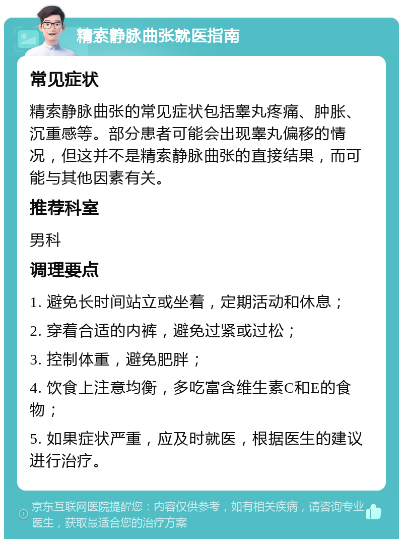 精索静脉曲张就医指南 常见症状 精索静脉曲张的常见症状包括睾丸疼痛、肿胀、沉重感等。部分患者可能会出现睾丸偏移的情况，但这并不是精索静脉曲张的直接结果，而可能与其他因素有关。 推荐科室 男科 调理要点 1. 避免长时间站立或坐着，定期活动和休息； 2. 穿着合适的内裤，避免过紧或过松； 3. 控制体重，避免肥胖； 4. 饮食上注意均衡，多吃富含维生素C和E的食物； 5. 如果症状严重，应及时就医，根据医生的建议进行治疗。