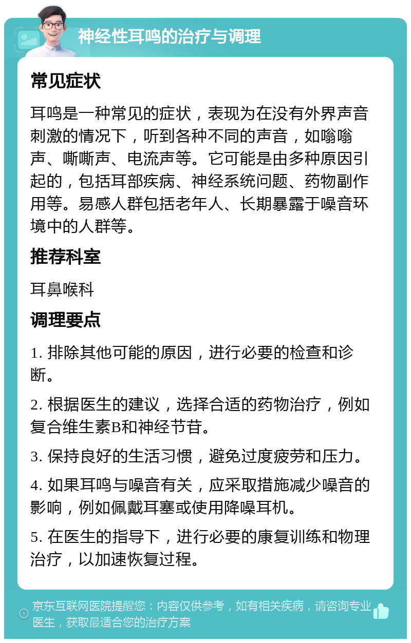 神经性耳鸣的治疗与调理 常见症状 耳鸣是一种常见的症状，表现为在没有外界声音刺激的情况下，听到各种不同的声音，如嗡嗡声、嘶嘶声、电流声等。它可能是由多种原因引起的，包括耳部疾病、神经系统问题、药物副作用等。易感人群包括老年人、长期暴露于噪音环境中的人群等。 推荐科室 耳鼻喉科 调理要点 1. 排除其他可能的原因，进行必要的检查和诊断。 2. 根据医生的建议，选择合适的药物治疗，例如复合维生素B和神经节苷。 3. 保持良好的生活习惯，避免过度疲劳和压力。 4. 如果耳鸣与噪音有关，应采取措施减少噪音的影响，例如佩戴耳塞或使用降噪耳机。 5. 在医生的指导下，进行必要的康复训练和物理治疗，以加速恢复过程。