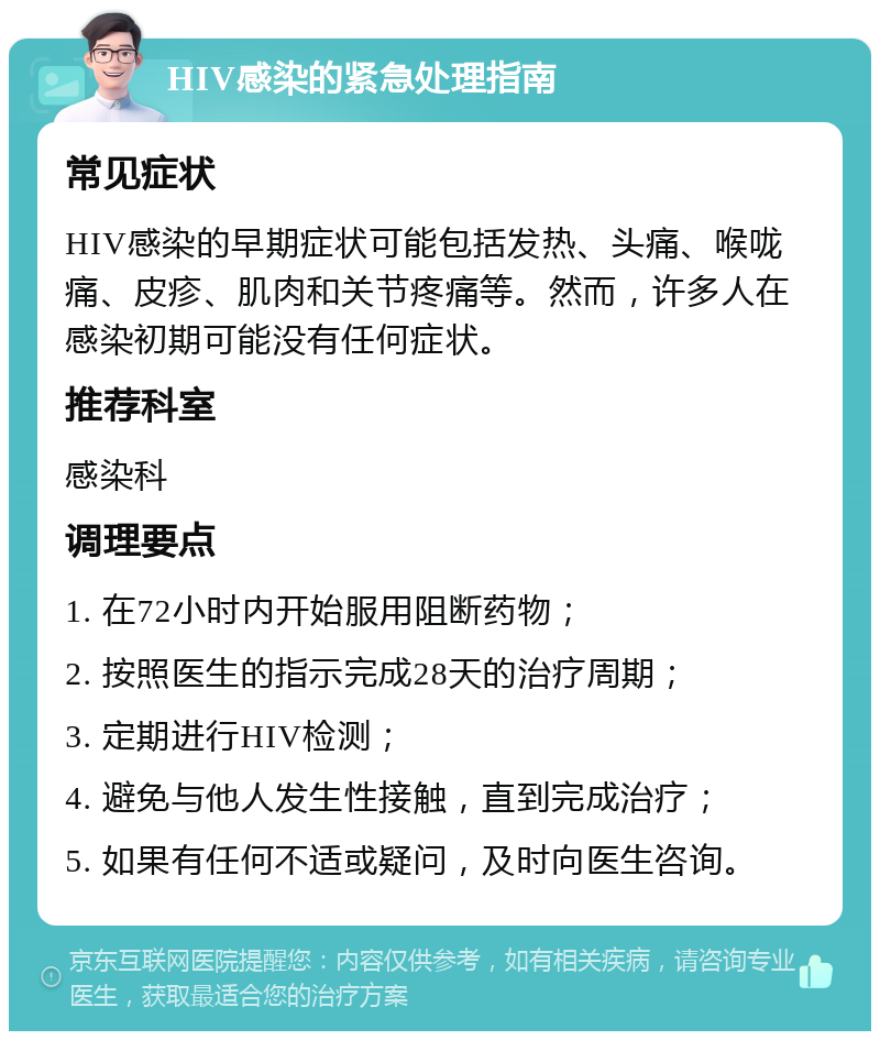 HIV感染的紧急处理指南 常见症状 HIV感染的早期症状可能包括发热、头痛、喉咙痛、皮疹、肌肉和关节疼痛等。然而，许多人在感染初期可能没有任何症状。 推荐科室 感染科 调理要点 1. 在72小时内开始服用阻断药物； 2. 按照医生的指示完成28天的治疗周期； 3. 定期进行HIV检测； 4. 避免与他人发生性接触，直到完成治疗； 5. 如果有任何不适或疑问，及时向医生咨询。