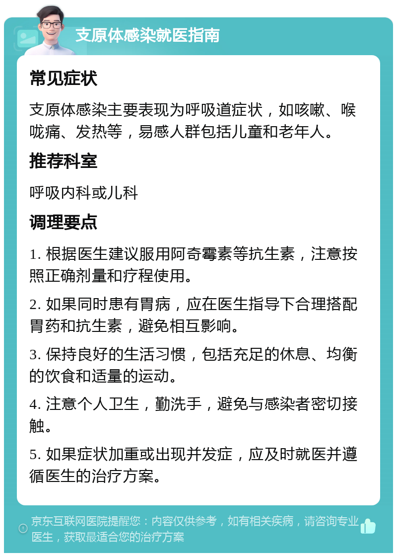 支原体感染就医指南 常见症状 支原体感染主要表现为呼吸道症状，如咳嗽、喉咙痛、发热等，易感人群包括儿童和老年人。 推荐科室 呼吸内科或儿科 调理要点 1. 根据医生建议服用阿奇霉素等抗生素，注意按照正确剂量和疗程使用。 2. 如果同时患有胃病，应在医生指导下合理搭配胃药和抗生素，避免相互影响。 3. 保持良好的生活习惯，包括充足的休息、均衡的饮食和适量的运动。 4. 注意个人卫生，勤洗手，避免与感染者密切接触。 5. 如果症状加重或出现并发症，应及时就医并遵循医生的治疗方案。