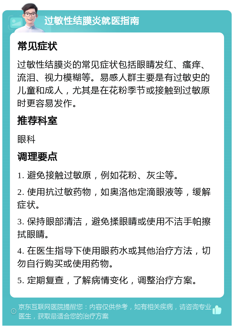 过敏性结膜炎就医指南 常见症状 过敏性结膜炎的常见症状包括眼睛发红、瘙痒、流泪、视力模糊等。易感人群主要是有过敏史的儿童和成人，尤其是在花粉季节或接触到过敏原时更容易发作。 推荐科室 眼科 调理要点 1. 避免接触过敏原，例如花粉、灰尘等。 2. 使用抗过敏药物，如奥洛他定滴眼液等，缓解症状。 3. 保持眼部清洁，避免揉眼睛或使用不洁手帕擦拭眼睛。 4. 在医生指导下使用眼药水或其他治疗方法，切勿自行购买或使用药物。 5. 定期复查，了解病情变化，调整治疗方案。