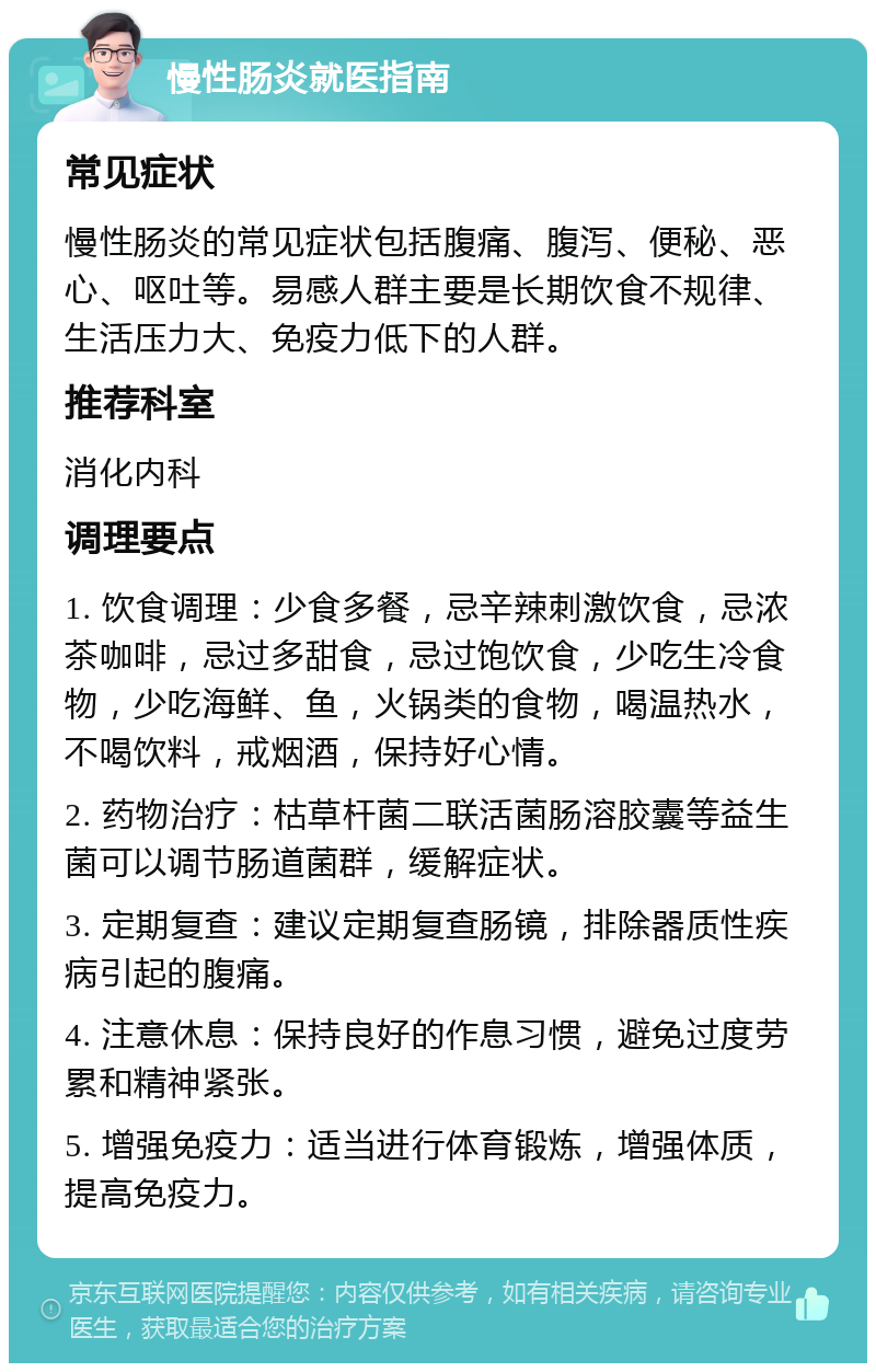 慢性肠炎就医指南 常见症状 慢性肠炎的常见症状包括腹痛、腹泻、便秘、恶心、呕吐等。易感人群主要是长期饮食不规律、生活压力大、免疫力低下的人群。 推荐科室 消化内科 调理要点 1. 饮食调理：少食多餐，忌辛辣刺激饮食，忌浓茶咖啡，忌过多甜食，忌过饱饮食，少吃生冷食物，少吃海鲜、鱼，火锅类的食物，喝温热水，不喝饮料，戒烟酒，保持好心情。 2. 药物治疗：枯草杆菌二联活菌肠溶胶囊等益生菌可以调节肠道菌群，缓解症状。 3. 定期复查：建议定期复查肠镜，排除器质性疾病引起的腹痛。 4. 注意休息：保持良好的作息习惯，避免过度劳累和精神紧张。 5. 增强免疫力：适当进行体育锻炼，增强体质，提高免疫力。