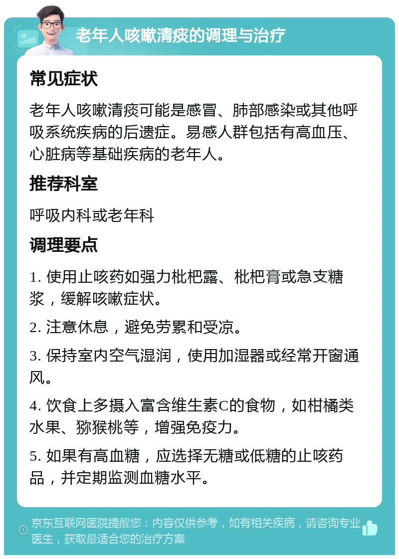 老年人咳嗽清痰的调理与治疗 常见症状 老年人咳嗽清痰可能是感冒、肺部感染或其他呼吸系统疾病的后遗症。易感人群包括有高血压、心脏病等基础疾病的老年人。 推荐科室 呼吸内科或老年科 调理要点 1. 使用止咳药如强力枇杷露、枇杷膏或急支糖浆，缓解咳嗽症状。 2. 注意休息，避免劳累和受凉。 3. 保持室内空气湿润，使用加湿器或经常开窗通风。 4. 饮食上多摄入富含维生素C的食物，如柑橘类水果、猕猴桃等，增强免疫力。 5. 如果有高血糖，应选择无糖或低糖的止咳药品，并定期监测血糖水平。