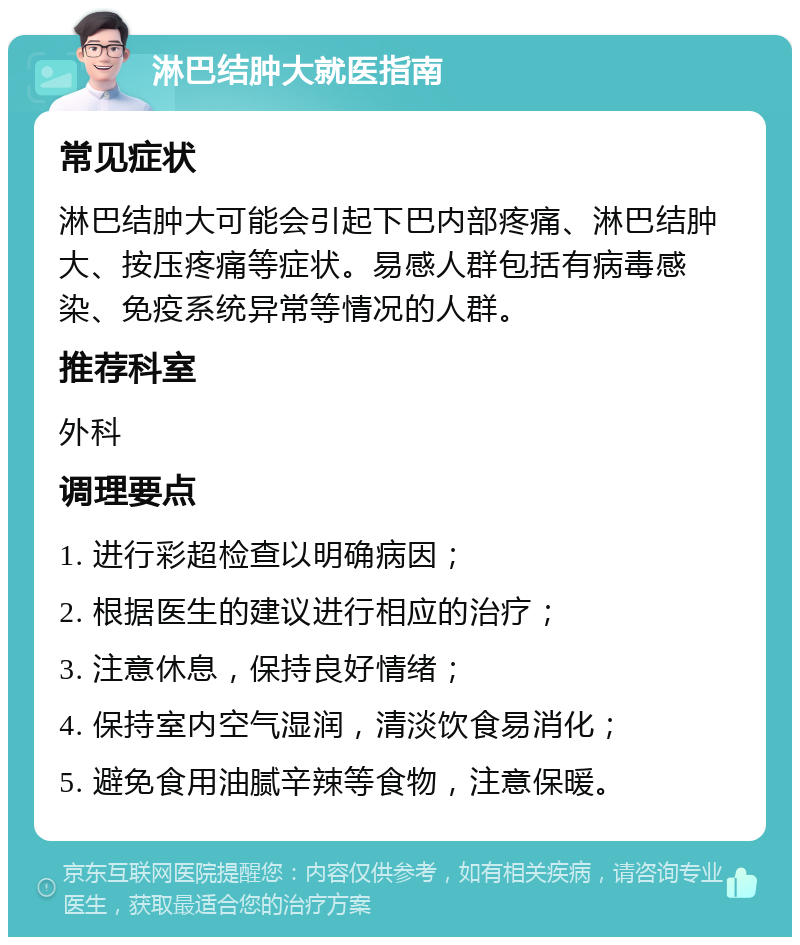 淋巴结肿大就医指南 常见症状 淋巴结肿大可能会引起下巴内部疼痛、淋巴结肿大、按压疼痛等症状。易感人群包括有病毒感染、免疫系统异常等情况的人群。 推荐科室 外科 调理要点 1. 进行彩超检查以明确病因； 2. 根据医生的建议进行相应的治疗； 3. 注意休息，保持良好情绪； 4. 保持室内空气湿润，清淡饮食易消化； 5. 避免食用油腻辛辣等食物，注意保暖。