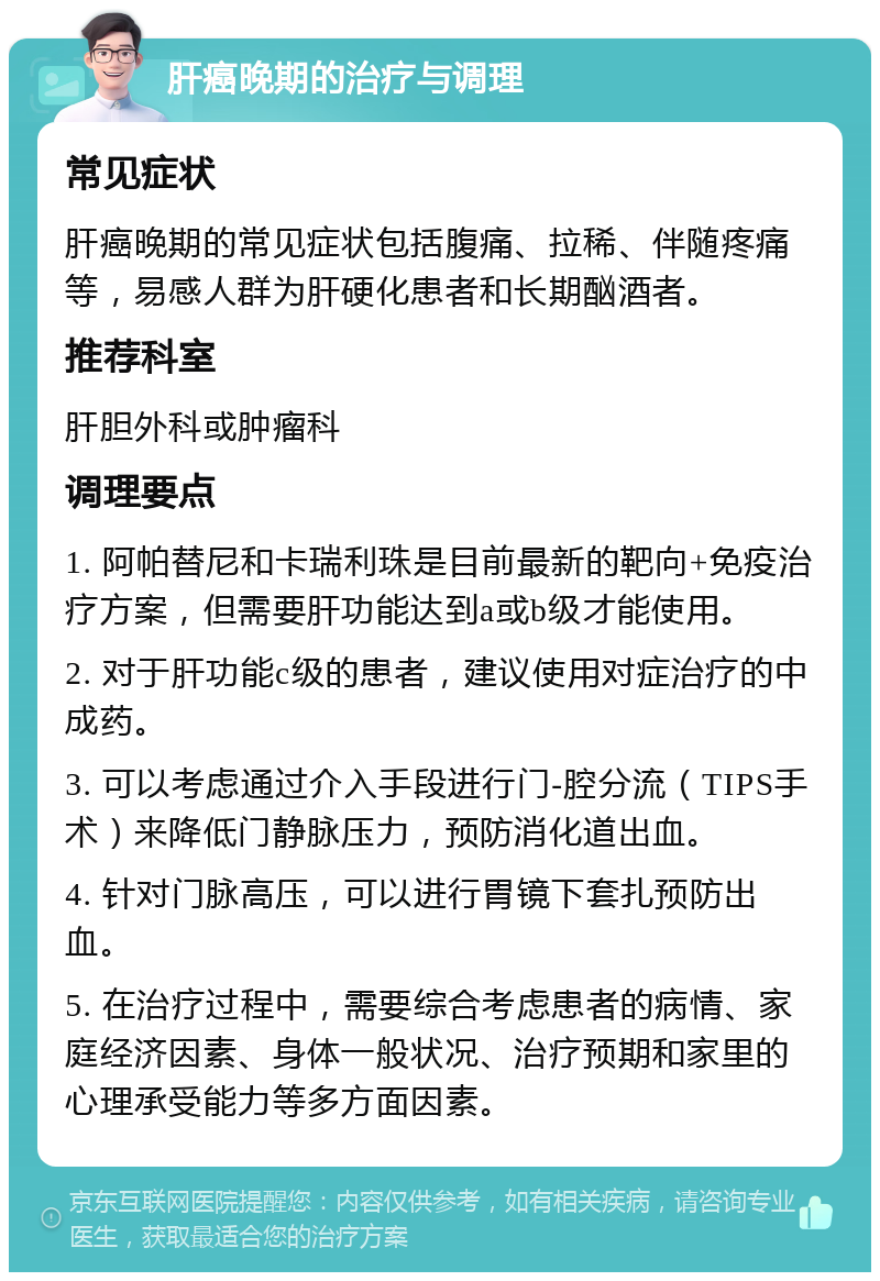 肝癌晚期的治疗与调理 常见症状 肝癌晚期的常见症状包括腹痛、拉稀、伴随疼痛等，易感人群为肝硬化患者和长期酗酒者。 推荐科室 肝胆外科或肿瘤科 调理要点 1. 阿帕替尼和卡瑞利珠是目前最新的靶向+免疫治疗方案，但需要肝功能达到a或b级才能使用。 2. 对于肝功能c级的患者，建议使用对症治疗的中成药。 3. 可以考虑通过介入手段进行门-腔分流（TIPS手术）来降低门静脉压力，预防消化道出血。 4. 针对门脉高压，可以进行胃镜下套扎预防出血。 5. 在治疗过程中，需要综合考虑患者的病情、家庭经济因素、身体一般状况、治疗预期和家里的心理承受能力等多方面因素。