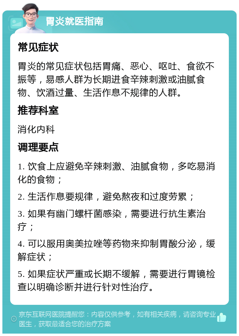 胃炎就医指南 常见症状 胃炎的常见症状包括胃痛、恶心、呕吐、食欲不振等，易感人群为长期进食辛辣刺激或油腻食物、饮酒过量、生活作息不规律的人群。 推荐科室 消化内科 调理要点 1. 饮食上应避免辛辣刺激、油腻食物，多吃易消化的食物； 2. 生活作息要规律，避免熬夜和过度劳累； 3. 如果有幽门螺杆菌感染，需要进行抗生素治疗； 4. 可以服用奥美拉唑等药物来抑制胃酸分泌，缓解症状； 5. 如果症状严重或长期不缓解，需要进行胃镜检查以明确诊断并进行针对性治疗。