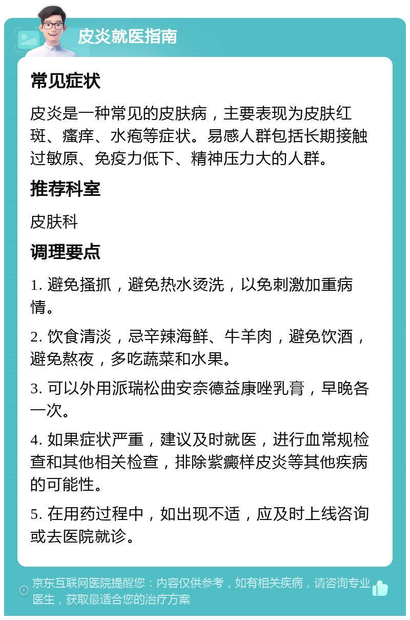 皮炎就医指南 常见症状 皮炎是一种常见的皮肤病，主要表现为皮肤红斑、瘙痒、水疱等症状。易感人群包括长期接触过敏原、免疫力低下、精神压力大的人群。 推荐科室 皮肤科 调理要点 1. 避免搔抓，避免热水烫洗，以免刺激加重病情。 2. 饮食清淡，忌辛辣海鲜、牛羊肉，避免饮酒，避免熬夜，多吃蔬菜和水果。 3. 可以外用派瑞松曲安奈德益康唑乳膏，早晚各一次。 4. 如果症状严重，建议及时就医，进行血常规检查和其他相关检查，排除紫癜样皮炎等其他疾病的可能性。 5. 在用药过程中，如出现不适，应及时上线咨询或去医院就诊。