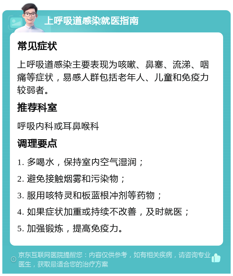 上呼吸道感染就医指南 常见症状 上呼吸道感染主要表现为咳嗽、鼻塞、流涕、咽痛等症状，易感人群包括老年人、儿童和免疫力较弱者。 推荐科室 呼吸内科或耳鼻喉科 调理要点 1. 多喝水，保持室内空气湿润； 2. 避免接触烟雾和污染物； 3. 服用咳特灵和板蓝根冲剂等药物； 4. 如果症状加重或持续不改善，及时就医； 5. 加强锻炼，提高免疫力。