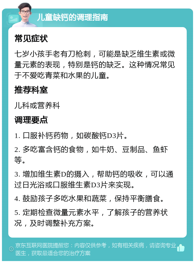 儿童缺钙的调理指南 常见症状 七岁小孩手老有刀枪刺，可能是缺乏维生素或微量元素的表现，特别是钙的缺乏。这种情况常见于不爱吃青菜和水果的儿童。 推荐科室 儿科或营养科 调理要点 1. 口服补钙药物，如碳酸钙D3片。 2. 多吃富含钙的食物，如牛奶、豆制品、鱼虾等。 3. 增加维生素D的摄入，帮助钙的吸收，可以通过日光浴或口服维生素D3片来实现。 4. 鼓励孩子多吃水果和蔬菜，保持平衡膳食。 5. 定期检查微量元素水平，了解孩子的营养状况，及时调整补充方案。