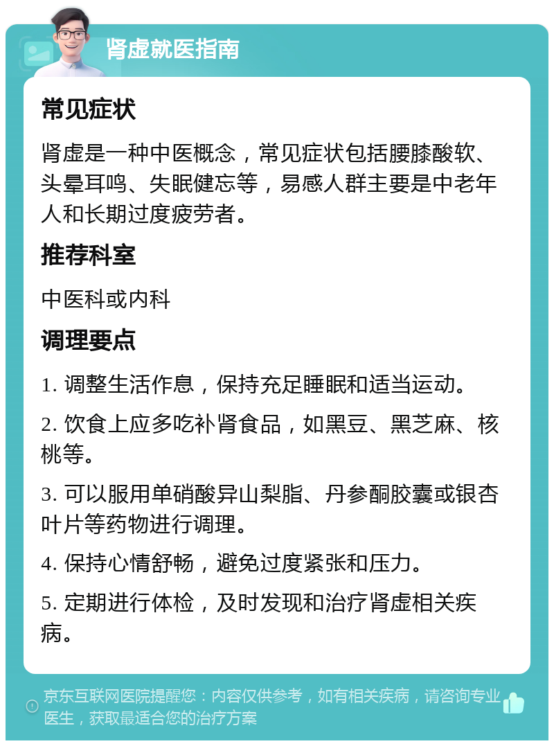 肾虚就医指南 常见症状 肾虚是一种中医概念，常见症状包括腰膝酸软、头晕耳鸣、失眠健忘等，易感人群主要是中老年人和长期过度疲劳者。 推荐科室 中医科或内科 调理要点 1. 调整生活作息，保持充足睡眠和适当运动。 2. 饮食上应多吃补肾食品，如黑豆、黑芝麻、核桃等。 3. 可以服用单硝酸异山梨脂、丹参酮胶囊或银杏叶片等药物进行调理。 4. 保持心情舒畅，避免过度紧张和压力。 5. 定期进行体检，及时发现和治疗肾虚相关疾病。