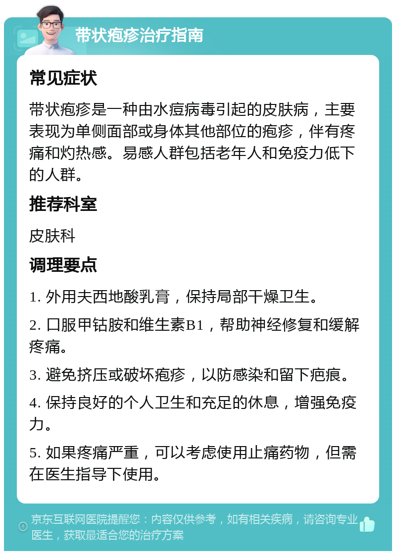 带状疱疹治疗指南 常见症状 带状疱疹是一种由水痘病毒引起的皮肤病，主要表现为单侧面部或身体其他部位的疱疹，伴有疼痛和灼热感。易感人群包括老年人和免疫力低下的人群。 推荐科室 皮肤科 调理要点 1. 外用夫西地酸乳膏，保持局部干燥卫生。 2. 口服甲钴胺和维生素B1，帮助神经修复和缓解疼痛。 3. 避免挤压或破坏疱疹，以防感染和留下疤痕。 4. 保持良好的个人卫生和充足的休息，增强免疫力。 5. 如果疼痛严重，可以考虑使用止痛药物，但需在医生指导下使用。