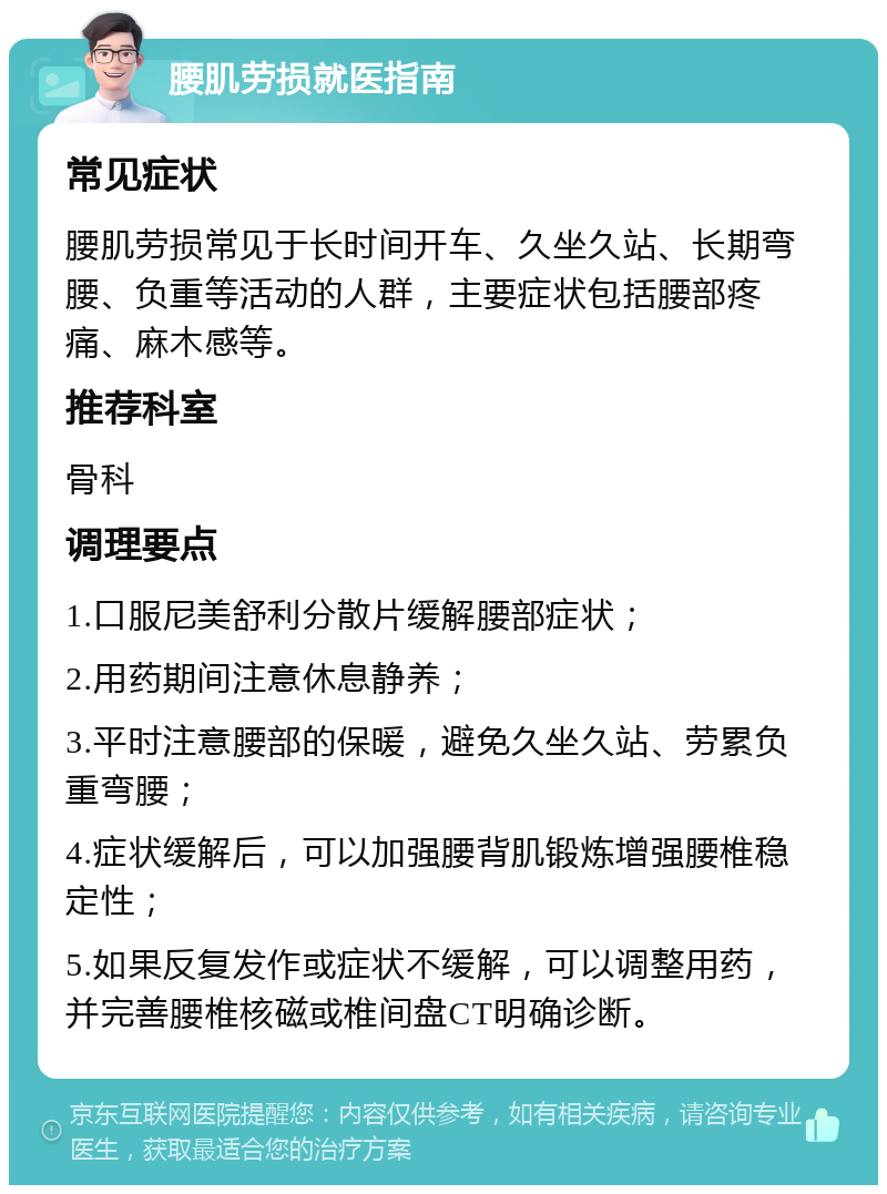 腰肌劳损就医指南 常见症状 腰肌劳损常见于长时间开车、久坐久站、长期弯腰、负重等活动的人群，主要症状包括腰部疼痛、麻木感等。 推荐科室 骨科 调理要点 1.口服尼美舒利分散片缓解腰部症状； 2.用药期间注意休息静养； 3.平时注意腰部的保暖，避免久坐久站、劳累负重弯腰； 4.症状缓解后，可以加强腰背肌锻炼增强腰椎稳定性； 5.如果反复发作或症状不缓解，可以调整用药，并完善腰椎核磁或椎间盘CT明确诊断。