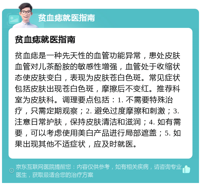 贫血痣就医指南 贫血痣就医指南 贫血痣是一种先天性的血管功能异常，患处皮肤血管对儿茶酚胺的敏感性增强，血管处于收缩状态使皮肤变白，表现为皮肤苍白色斑。常见症状包括皮肤出现苍白色斑，摩擦后不变红。推荐科室为皮肤科。调理要点包括：1. 不需要特殊治疗，只需定期观察；2. 避免过度摩擦和刺激；3. 注意日常护肤，保持皮肤清洁和滋润；4. 如有需要，可以考虑使用美白产品进行局部遮盖；5. 如果出现其他不适症状，应及时就医。