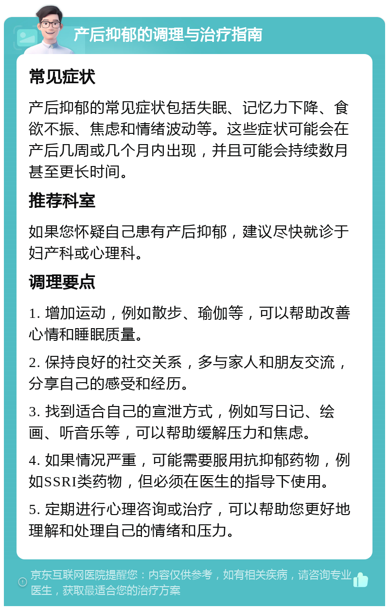 产后抑郁的调理与治疗指南 常见症状 产后抑郁的常见症状包括失眠、记忆力下降、食欲不振、焦虑和情绪波动等。这些症状可能会在产后几周或几个月内出现，并且可能会持续数月甚至更长时间。 推荐科室 如果您怀疑自己患有产后抑郁，建议尽快就诊于妇产科或心理科。 调理要点 1. 增加运动，例如散步、瑜伽等，可以帮助改善心情和睡眠质量。 2. 保持良好的社交关系，多与家人和朋友交流，分享自己的感受和经历。 3. 找到适合自己的宣泄方式，例如写日记、绘画、听音乐等，可以帮助缓解压力和焦虑。 4. 如果情况严重，可能需要服用抗抑郁药物，例如SSRI类药物，但必须在医生的指导下使用。 5. 定期进行心理咨询或治疗，可以帮助您更好地理解和处理自己的情绪和压力。