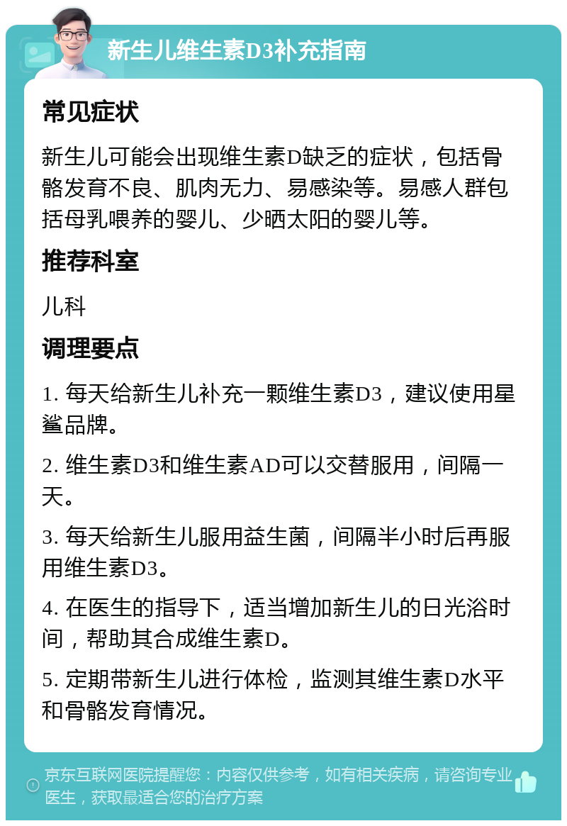 新生儿维生素D3补充指南 常见症状 新生儿可能会出现维生素D缺乏的症状，包括骨骼发育不良、肌肉无力、易感染等。易感人群包括母乳喂养的婴儿、少晒太阳的婴儿等。 推荐科室 儿科 调理要点 1. 每天给新生儿补充一颗维生素D3，建议使用星鲨品牌。 2. 维生素D3和维生素AD可以交替服用，间隔一天。 3. 每天给新生儿服用益生菌，间隔半小时后再服用维生素D3。 4. 在医生的指导下，适当增加新生儿的日光浴时间，帮助其合成维生素D。 5. 定期带新生儿进行体检，监测其维生素D水平和骨骼发育情况。