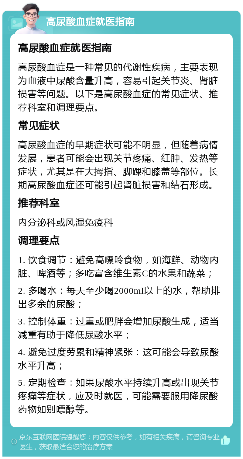 高尿酸血症就医指南 高尿酸血症就医指南 高尿酸血症是一种常见的代谢性疾病，主要表现为血液中尿酸含量升高，容易引起关节炎、肾脏损害等问题。以下是高尿酸血症的常见症状、推荐科室和调理要点。 常见症状 高尿酸血症的早期症状可能不明显，但随着病情发展，患者可能会出现关节疼痛、红肿、发热等症状，尤其是在大拇指、脚踝和膝盖等部位。长期高尿酸血症还可能引起肾脏损害和结石形成。 推荐科室 内分泌科或风湿免疫科 调理要点 1. 饮食调节：避免高嘌呤食物，如海鲜、动物内脏、啤酒等；多吃富含维生素C的水果和蔬菜； 2. 多喝水：每天至少喝2000ml以上的水，帮助排出多余的尿酸； 3. 控制体重：过重或肥胖会增加尿酸生成，适当减重有助于降低尿酸水平； 4. 避免过度劳累和精神紧张：这可能会导致尿酸水平升高； 5. 定期检查：如果尿酸水平持续升高或出现关节疼痛等症状，应及时就医，可能需要服用降尿酸药物如别嘌醇等。