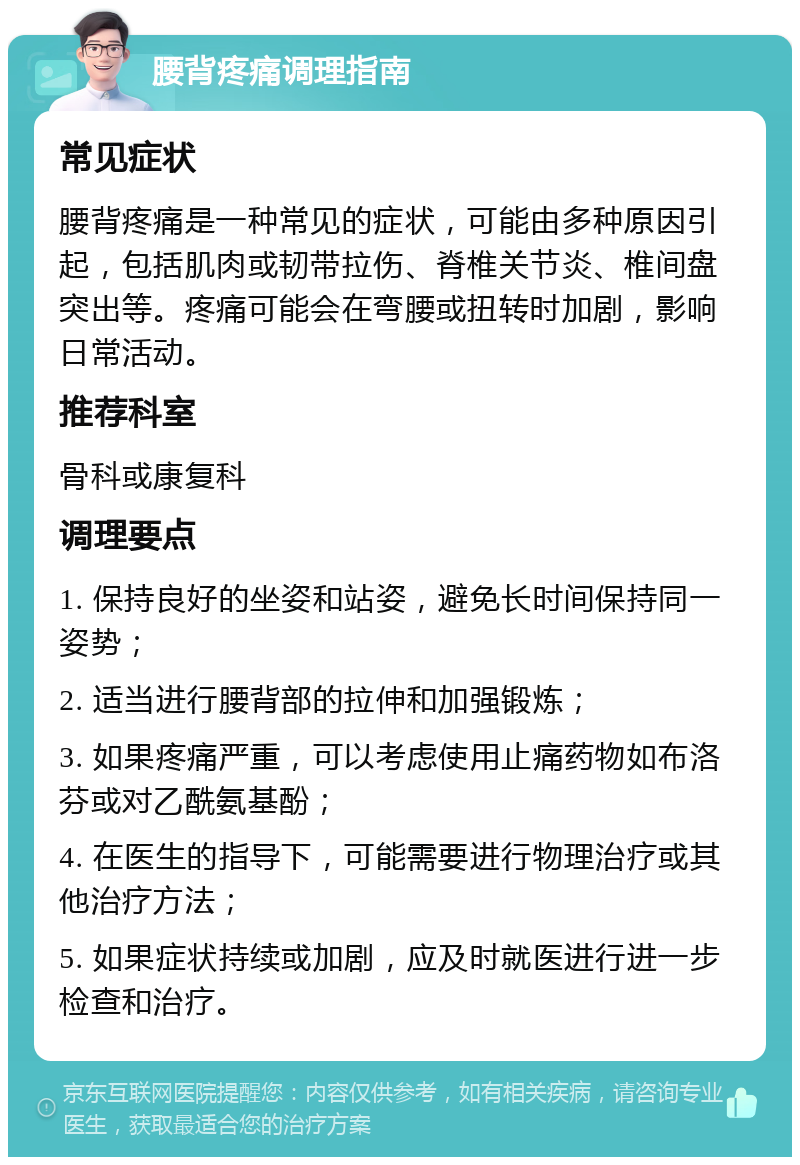 腰背疼痛调理指南 常见症状 腰背疼痛是一种常见的症状，可能由多种原因引起，包括肌肉或韧带拉伤、脊椎关节炎、椎间盘突出等。疼痛可能会在弯腰或扭转时加剧，影响日常活动。 推荐科室 骨科或康复科 调理要点 1. 保持良好的坐姿和站姿，避免长时间保持同一姿势； 2. 适当进行腰背部的拉伸和加强锻炼； 3. 如果疼痛严重，可以考虑使用止痛药物如布洛芬或对乙酰氨基酚； 4. 在医生的指导下，可能需要进行物理治疗或其他治疗方法； 5. 如果症状持续或加剧，应及时就医进行进一步检查和治疗。