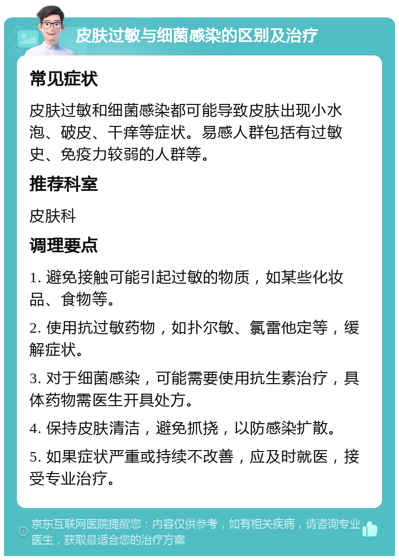 皮肤过敏与细菌感染的区别及治疗 常见症状 皮肤过敏和细菌感染都可能导致皮肤出现小水泡、破皮、干痒等症状。易感人群包括有过敏史、免疫力较弱的人群等。 推荐科室 皮肤科 调理要点 1. 避免接触可能引起过敏的物质，如某些化妆品、食物等。 2. 使用抗过敏药物，如扑尔敏、氯雷他定等，缓解症状。 3. 对于细菌感染，可能需要使用抗生素治疗，具体药物需医生开具处方。 4. 保持皮肤清洁，避免抓挠，以防感染扩散。 5. 如果症状严重或持续不改善，应及时就医，接受专业治疗。