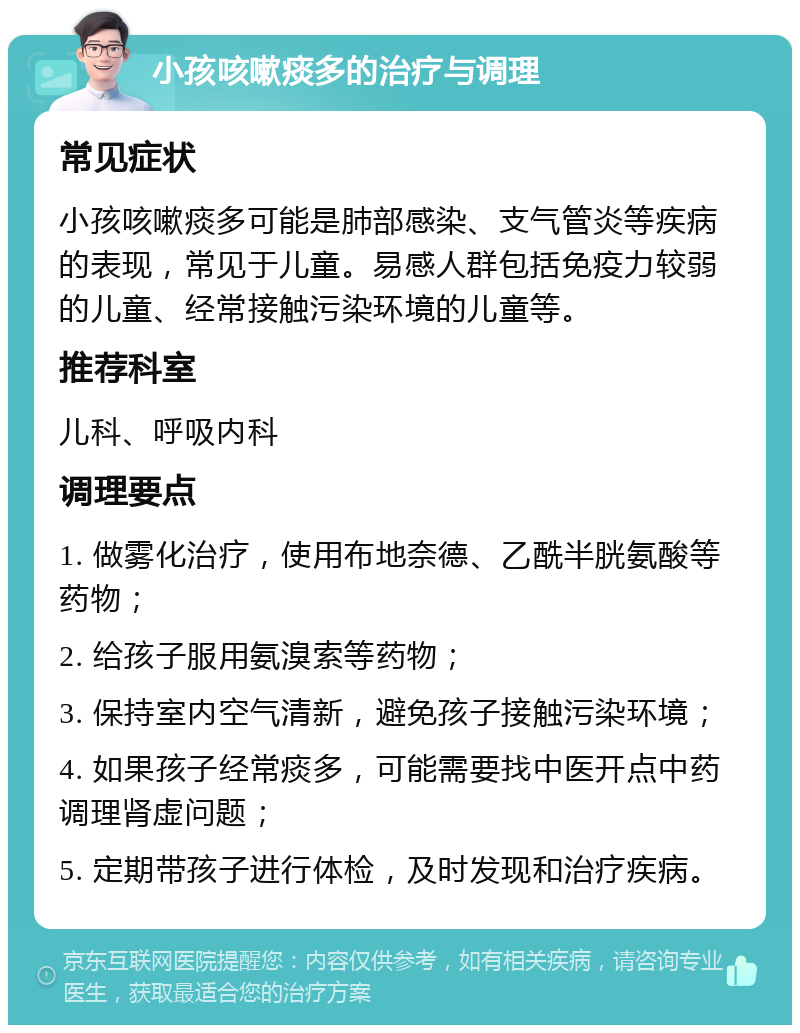 小孩咳嗽痰多的治疗与调理 常见症状 小孩咳嗽痰多可能是肺部感染、支气管炎等疾病的表现，常见于儿童。易感人群包括免疫力较弱的儿童、经常接触污染环境的儿童等。 推荐科室 儿科、呼吸内科 调理要点 1. 做雾化治疗，使用布地奈德、乙酰半胱氨酸等药物； 2. 给孩子服用氨溴索等药物； 3. 保持室内空气清新，避免孩子接触污染环境； 4. 如果孩子经常痰多，可能需要找中医开点中药调理肾虚问题； 5. 定期带孩子进行体检，及时发现和治疗疾病。