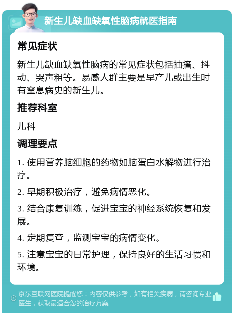 新生儿缺血缺氧性脑病就医指南 常见症状 新生儿缺血缺氧性脑病的常见症状包括抽搐、抖动、哭声粗等。易感人群主要是早产儿或出生时有窒息病史的新生儿。 推荐科室 儿科 调理要点 1. 使用营养脑细胞的药物如脑蛋白水解物进行治疗。 2. 早期积极治疗，避免病情恶化。 3. 结合康复训练，促进宝宝的神经系统恢复和发展。 4. 定期复查，监测宝宝的病情变化。 5. 注意宝宝的日常护理，保持良好的生活习惯和环境。