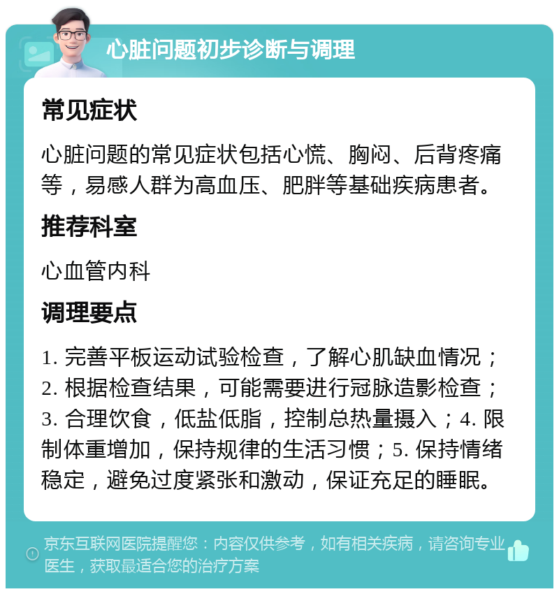 心脏问题初步诊断与调理 常见症状 心脏问题的常见症状包括心慌、胸闷、后背疼痛等，易感人群为高血压、肥胖等基础疾病患者。 推荐科室 心血管内科 调理要点 1. 完善平板运动试验检查，了解心肌缺血情况；2. 根据检查结果，可能需要进行冠脉造影检查；3. 合理饮食，低盐低脂，控制总热量摄入；4. 限制体重增加，保持规律的生活习惯；5. 保持情绪稳定，避免过度紧张和激动，保证充足的睡眠。