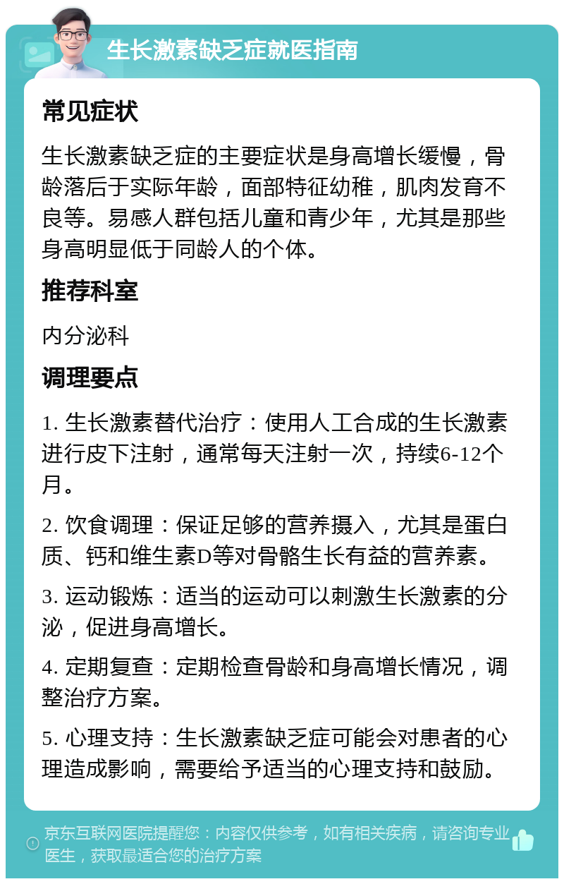 生长激素缺乏症就医指南 常见症状 生长激素缺乏症的主要症状是身高增长缓慢，骨龄落后于实际年龄，面部特征幼稚，肌肉发育不良等。易感人群包括儿童和青少年，尤其是那些身高明显低于同龄人的个体。 推荐科室 内分泌科 调理要点 1. 生长激素替代治疗：使用人工合成的生长激素进行皮下注射，通常每天注射一次，持续6-12个月。 2. 饮食调理：保证足够的营养摄入，尤其是蛋白质、钙和维生素D等对骨骼生长有益的营养素。 3. 运动锻炼：适当的运动可以刺激生长激素的分泌，促进身高增长。 4. 定期复查：定期检查骨龄和身高增长情况，调整治疗方案。 5. 心理支持：生长激素缺乏症可能会对患者的心理造成影响，需要给予适当的心理支持和鼓励。