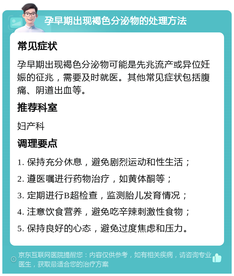 孕早期出现褐色分泌物的处理方法 常见症状 孕早期出现褐色分泌物可能是先兆流产或异位妊娠的征兆，需要及时就医。其他常见症状包括腹痛、阴道出血等。 推荐科室 妇产科 调理要点 1. 保持充分休息，避免剧烈运动和性生活； 2. 遵医嘱进行药物治疗，如黄体酮等； 3. 定期进行B超检查，监测胎儿发育情况； 4. 注意饮食营养，避免吃辛辣刺激性食物； 5. 保持良好的心态，避免过度焦虑和压力。