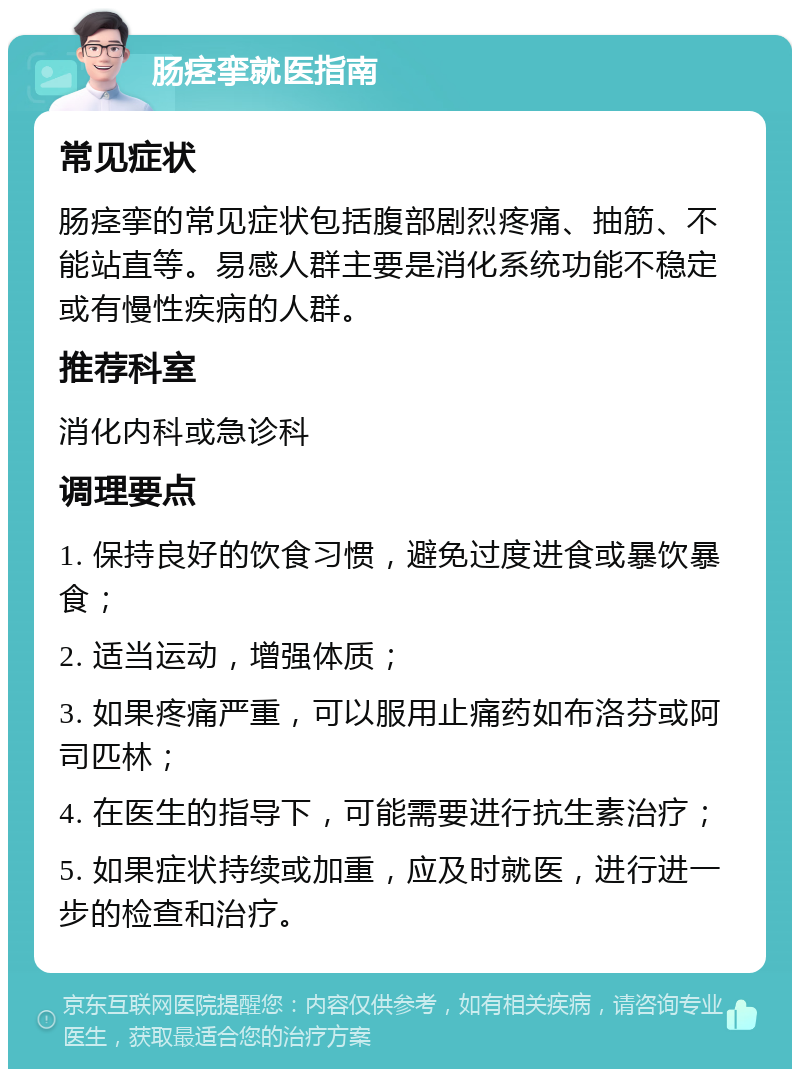 肠痉挛就医指南 常见症状 肠痉挛的常见症状包括腹部剧烈疼痛、抽筋、不能站直等。易感人群主要是消化系统功能不稳定或有慢性疾病的人群。 推荐科室 消化内科或急诊科 调理要点 1. 保持良好的饮食习惯，避免过度进食或暴饮暴食； 2. 适当运动，增强体质； 3. 如果疼痛严重，可以服用止痛药如布洛芬或阿司匹林； 4. 在医生的指导下，可能需要进行抗生素治疗； 5. 如果症状持续或加重，应及时就医，进行进一步的检查和治疗。