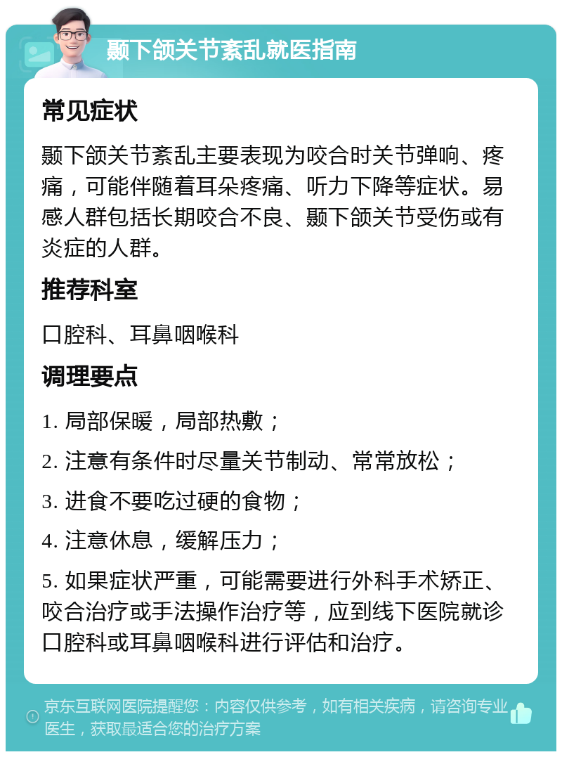 颞下颌关节紊乱就医指南 常见症状 颞下颌关节紊乱主要表现为咬合时关节弹响、疼痛，可能伴随着耳朵疼痛、听力下降等症状。易感人群包括长期咬合不良、颞下颌关节受伤或有炎症的人群。 推荐科室 口腔科、耳鼻咽喉科 调理要点 1. 局部保暖，局部热敷； 2. 注意有条件时尽量关节制动、常常放松； 3. 进食不要吃过硬的食物； 4. 注意休息，缓解压力； 5. 如果症状严重，可能需要进行外科手术矫正、咬合治疗或手法操作治疗等，应到线下医院就诊口腔科或耳鼻咽喉科进行评估和治疗。