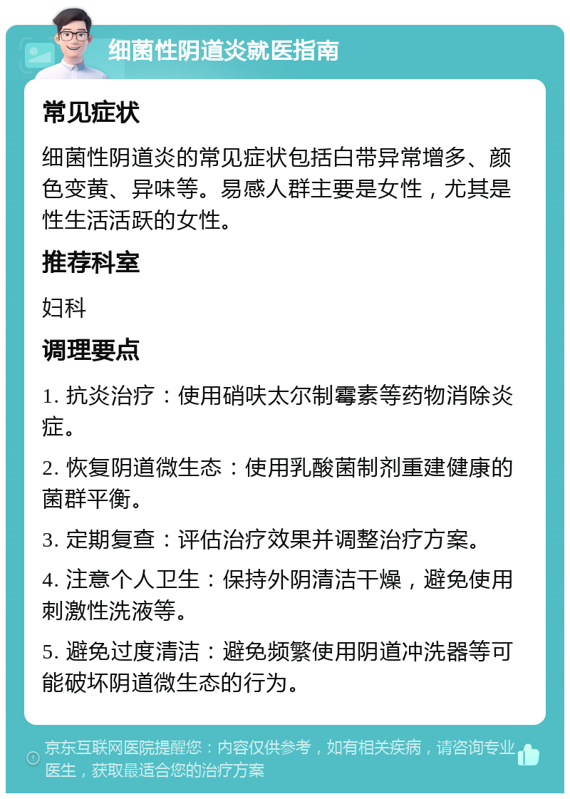 细菌性阴道炎就医指南 常见症状 细菌性阴道炎的常见症状包括白带异常增多、颜色变黄、异味等。易感人群主要是女性，尤其是性生活活跃的女性。 推荐科室 妇科 调理要点 1. 抗炎治疗：使用硝呋太尔制霉素等药物消除炎症。 2. 恢复阴道微生态：使用乳酸菌制剂重建健康的菌群平衡。 3. 定期复查：评估治疗效果并调整治疗方案。 4. 注意个人卫生：保持外阴清洁干燥，避免使用刺激性洗液等。 5. 避免过度清洁：避免频繁使用阴道冲洗器等可能破坏阴道微生态的行为。